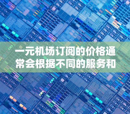 一元机场订阅的价格通常会根据不同的服务和需求有所不同，具体价格取决于以下几个因素