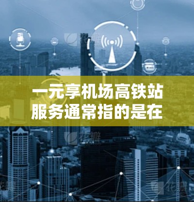 一元享机场高铁站服务通常指的是在机场高铁站提供便利的设施和服务，以满足不同游客的需求。以下是一些常见的服务项目