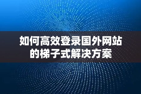 如何高效登录国外网站的梯子式解决方案