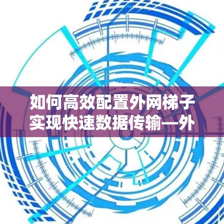 如何高效配置外网梯子实现快速数据传输—外网梯子加速软件使用指南