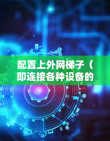 配置上外网梯子（即连接各种设备的连接器）需要遵循以下步骤，确保设备正常工作并连接顺畅