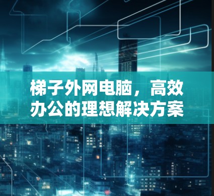 梯子外网电脑，高效办公的理想解决方案