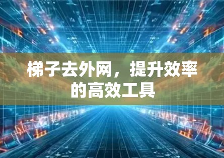 梯子去外网，提升效率的高效工具