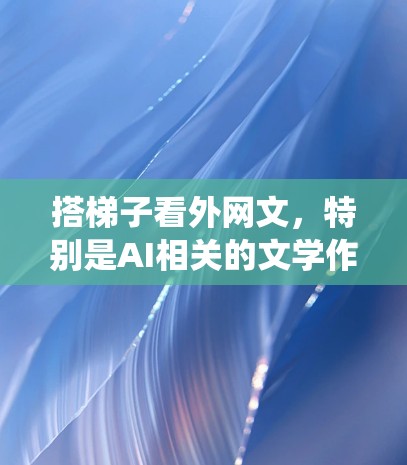 搭梯子看外网文,特别是AI相关的文学作品,是一个系统而深入的过程。以下是一步步的建议