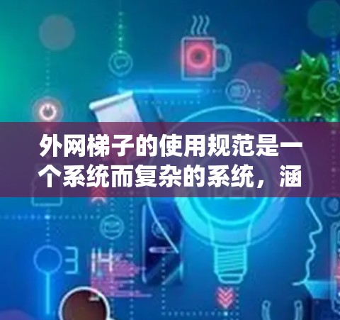 外网梯子的使用规范是一个系统而复杂的系统，涵盖了结构设计、材料选择、安全使用、建筑法规、维护保养以及安全术语等多个方面。以下是对这些方面的详细说明