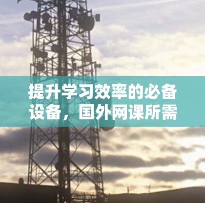 提升学习效率的必备设备,国外网课所需的梯子