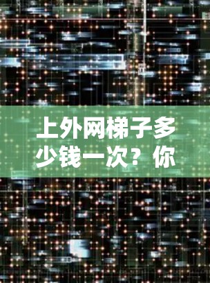 上外网梯子多少钱一次？你值得拥有，现在就来了解一下它的价格和配置方向