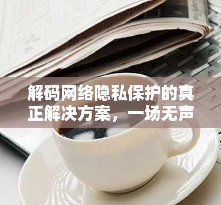 解码网络隐私保护的真正解决方案，一场无声的密码危机