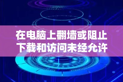 在电脑上翻墙或阻止下载和访问未经允许的内容，可以通过多种软件实现。以下是一些常见的方法
