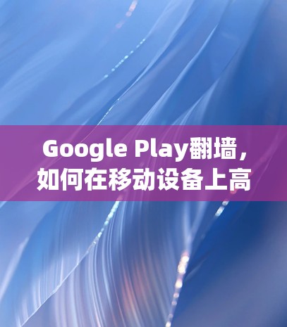Google Play翻墙，如何在移动设备上高效传输数据