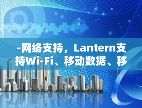 -网络支持，Lantern支持Wi-Fi、移动数据、移动网络和Web。用户可以上传至该网络资源