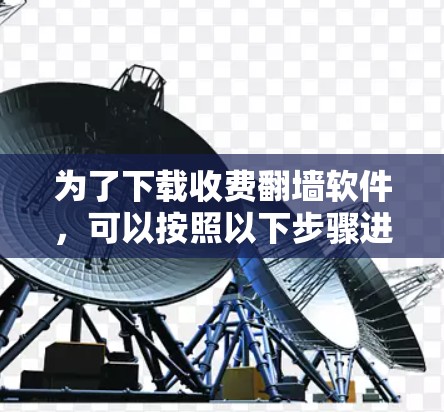 为了下载收费翻墙软件，可以按照以下步骤进行