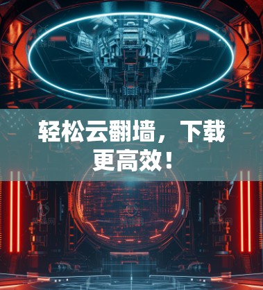 轻松云翻墙，下载更高效！