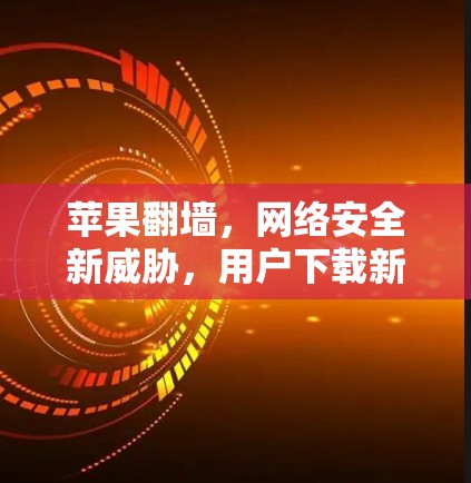 苹果翻墙,网络安全新威胁,用户下载新挑战 苹果翻墙,网络安全新威胁,用户下载新挑战