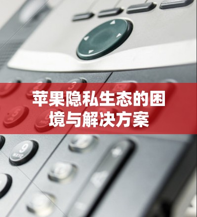 苹果隐私生态的困境与解决方案