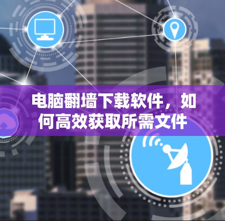 电脑翻墙下载软件,如何高效获取所需文件 电脑翻墙下载软件,如何高效获取所需文件