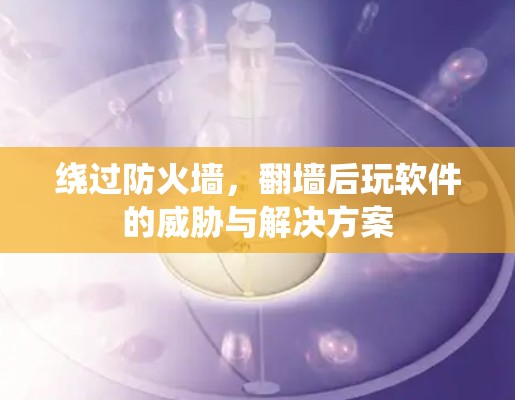 绕过防火墙,翻墙后玩软件的威胁与解决方案 绕过防火墙,翻墙后玩软件的威胁与解决方案