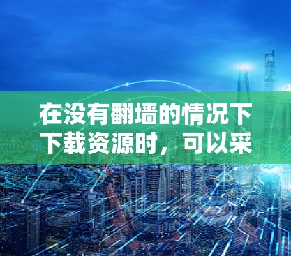 在没有翻墙的情况下下载资源时，可以采取以下策略