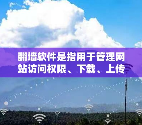 翻墙软件是指用于管理网站访问权限、下载、上传和分享内容的工具。以下是几种常见的翻墙软件及其特点