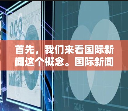 首先,我们来看国际新闻这个概念。国际新闻指的是从世界各地获取的新闻信息,涵盖多个领域,如文化、政治、经济、科技、军事和社会事件等。国际新闻通常涉及到不同国家和地区的信息,具有全球视野和跨文化的特点 首先,我们来看国际新闻这个概念。国际新闻指的是从世界各地获取的新闻信息,涵盖多个领域,如文化、政治、经济、科技、军事和社会事件等。国际新闻通常涉及到不同国家和地区的信息,具有全球视野和跨文化的特点