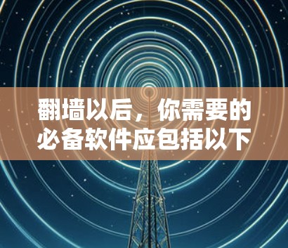 翻墙以后，你需要的必备软件应包括以下几个方面，以确保你的网络访问安全、高效和舒适