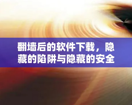 翻墙后的软件下载，隐藏的陷阱与隐藏的安全问题
