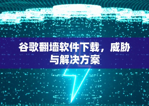 谷歌翻墙软件下载,威胁与解决方案