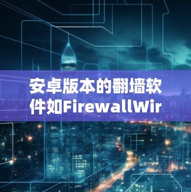 安卓版本的翻墙软件如FirewallWired和FirewallWired Pro，提供了多种功能和选项，适合不同需求的用户。以下是对这些软件的详细总结