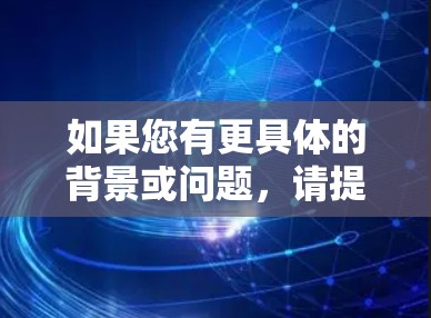 如果您有更具体的背景或问题,请提供更多信息,以便我更好地帮助您 如果您有更具体的背景或问题,请提供更多信息,以便我更好地帮助您